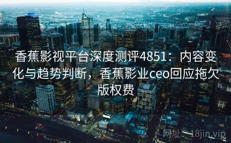香蕉影视平台深度测评4851：内容变化与趋势判断，香蕉影业ceo回应拖欠版权费