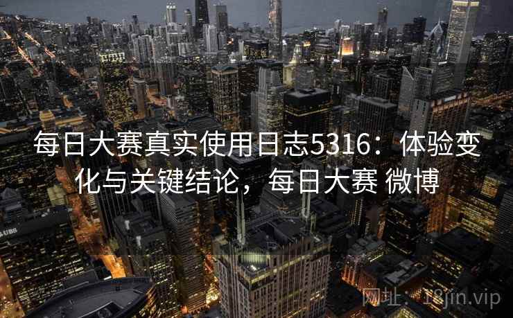 每日大赛真实使用日志5316：体验变化与关键结论，每日大赛 微博