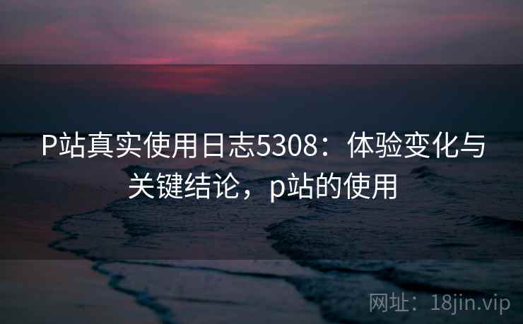 P站真实使用日志5308：体验变化与关键结论，p站的使用