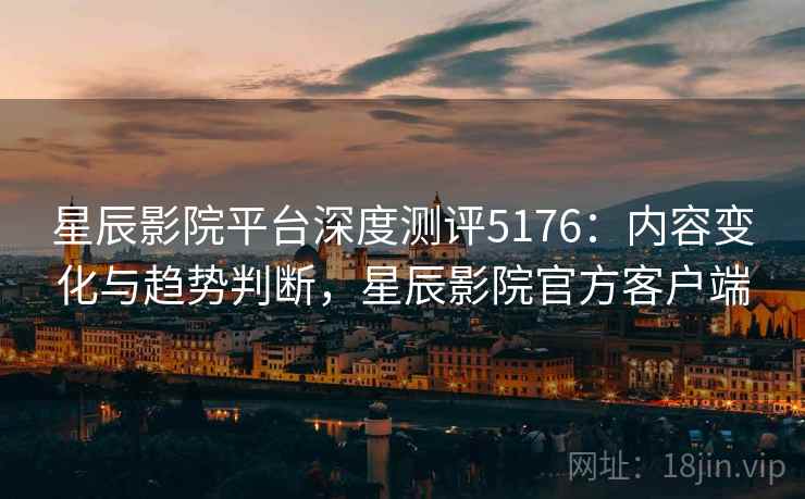 星辰影院平台深度测评5176：内容变化与趋势判断，星辰影院官方客户端