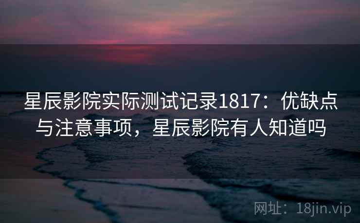 星辰影院实际测试记录1817：优缺点与注意事项，星辰影院有人知道吗