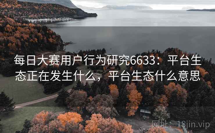 每日大赛用户行为研究6633：平台生态正在发生什么，平台生态什么意思