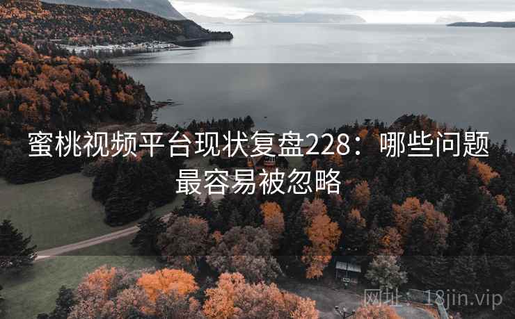 蜜桃视频平台现状复盘228：哪些问题最容易被忽略
