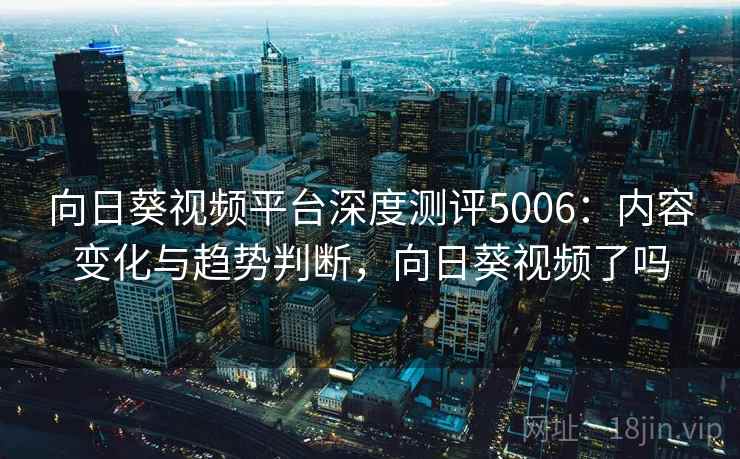 向日葵视频平台深度测评5006：内容变化与趋势判断，向日葵视频了吗