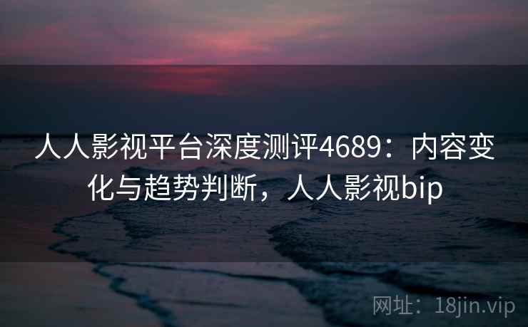 人人影视平台深度测评4689：内容变化与趋势判断，人人影视bip