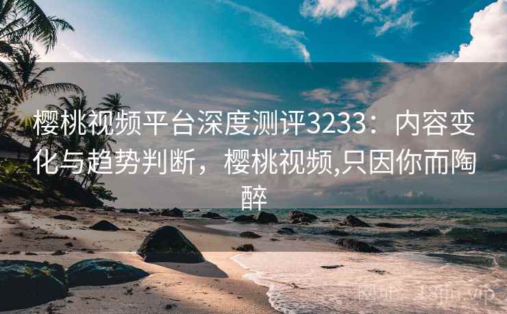 樱桃视频平台深度测评3233：内容变化与趋势判断，樱桃视频,只因你而陶醉