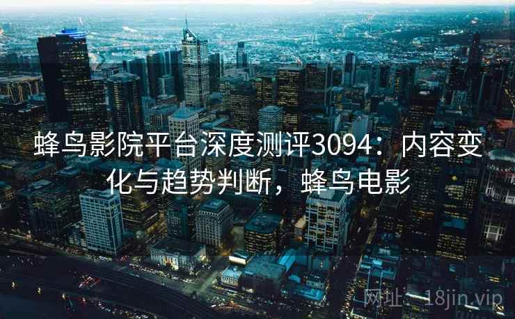 蜂鸟影院平台深度测评3094:内容变化与趋势判断,蜂鸟电影 蜂鸟影院平台深度测评3094:内容变化与趋势判断,蜂鸟电影