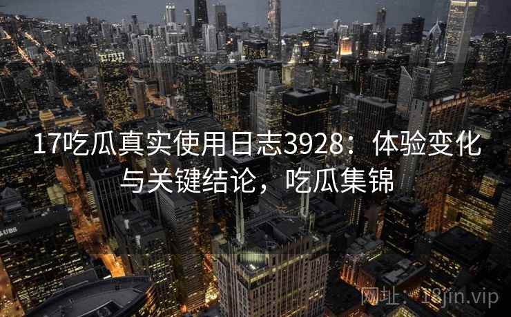 17吃瓜真实使用日志3928：体验变化与关键结论，吃瓜集锦