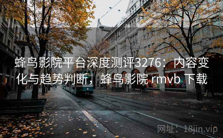 蜂鸟影院平台深度测评3276：内容变化与趋势判断，蜂鸟影院 rmvb 下载