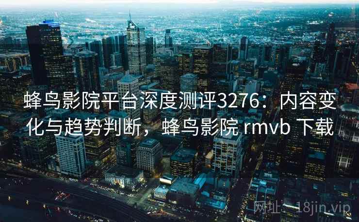 蜂鸟影院平台深度测评3276:内容变化与趋势判断,蜂鸟影院 rmvb 下载 蜂鸟影院平台深度测评3276:内容变化与趋势判断,蜂鸟影院 rmvb 下载