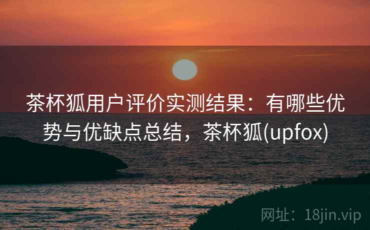 茶杯狐用户评价实测结果:有哪些优势与优缺点总结,茶杯狐(upfox) 茶杯狐用户评价实测结果:有哪些优势与优缺点总结,茶杯狐(upfox)