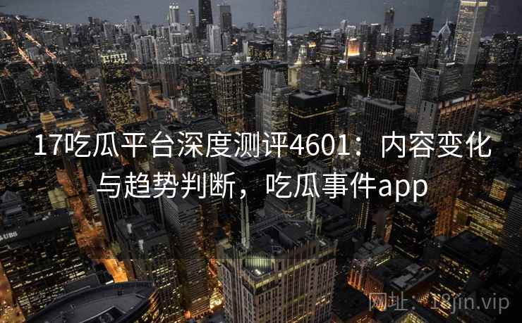 17吃瓜平台深度测评4601:内容变化与趋势判断,吃瓜事件app 17吃瓜平台深度测评4601:内容变化与趋势判断,吃瓜事件app