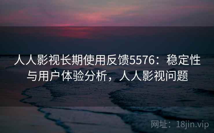 人人影视长期使用反馈5576：稳定性与用户体验分析，人人影视问题