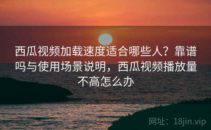 西瓜视频加载速度适合哪些人？靠谱吗与使用场景说明，西瓜视频播放量不高怎么办