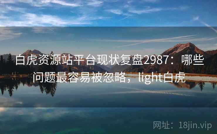 白虎资源站平台现状复盘2987：哪些问题最容易被忽略，light白虎