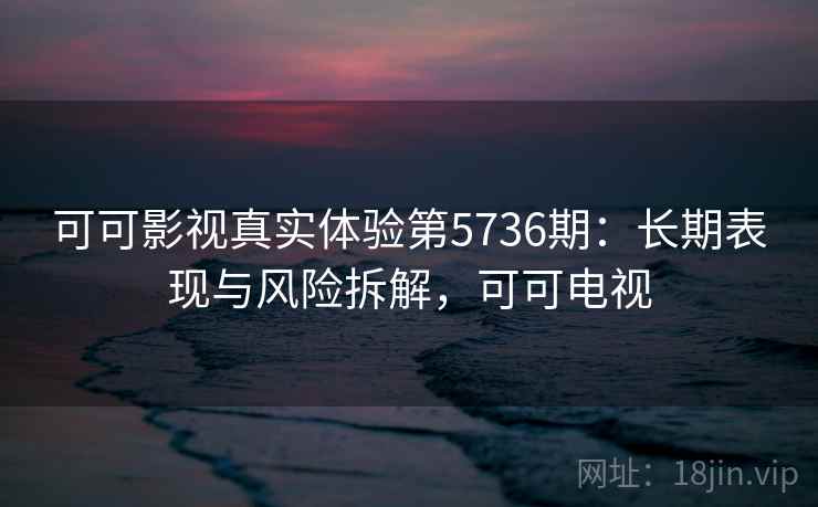 可可影视真实体验第5736期：长期表现与风险拆解，可可电视