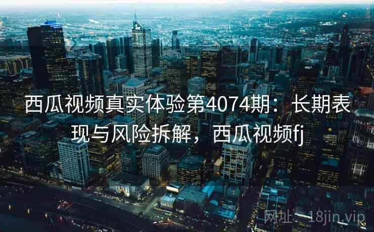 西瓜视频真实体验第4074期：长期表现与风险拆解，西瓜视频fj