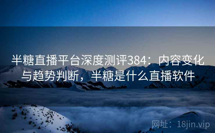 半糖直播平台深度测评384:内容变化与趋势判断,半糖是什么直播软件 半糖直播平台深度测评384:内容变化与趋势判断,半糖是什么直播软件