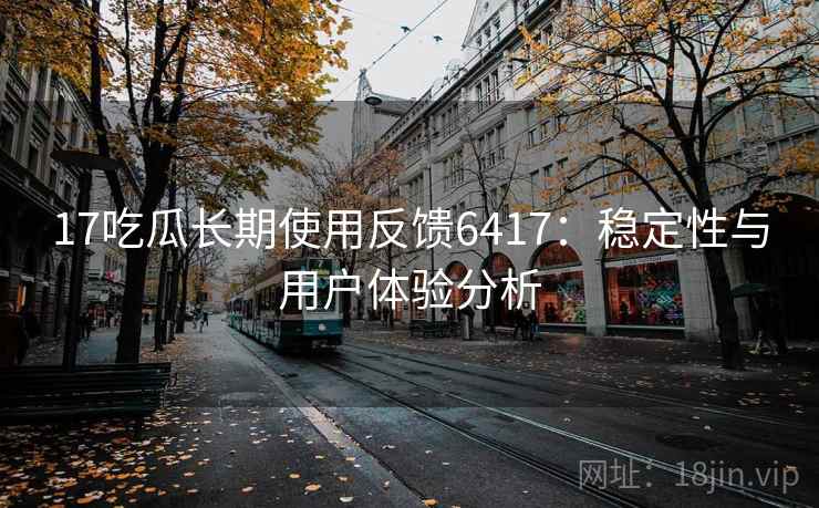 17吃瓜长期使用反馈6417：稳定性与用户体验分析