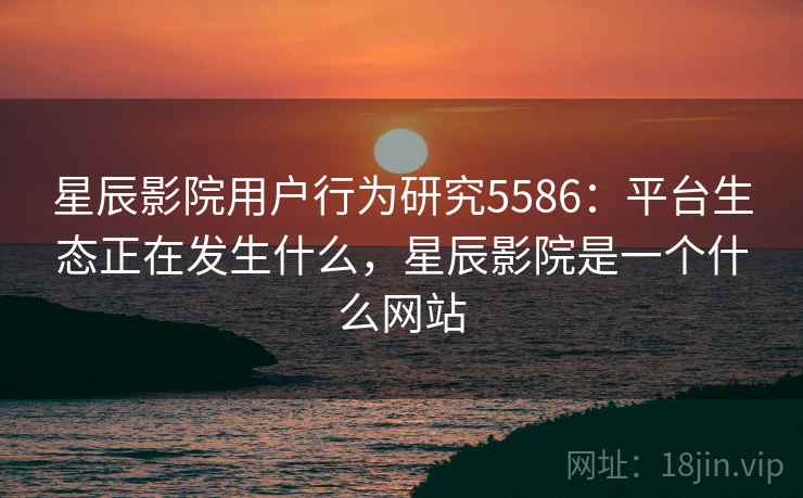 星辰影院用户行为研究5586：平台生态正在发生什么，星辰影院是一个什么网站
