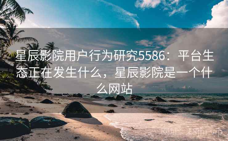 星辰影院用户行为研究5586：平台生态正在发生什么，星辰影院是一个什么网站