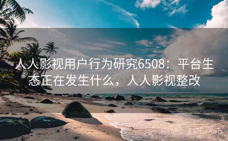 人人影视用户行为研究6508：平台生态正在发生什么，人人影视整改