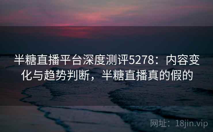 半糖直播平台深度测评5278：内容变化与趋势判断，半糖直播真的假的