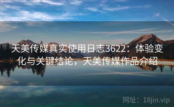 天美传媒真实使用日志3622：体验变化与关键结论，天美传媒作品介绍