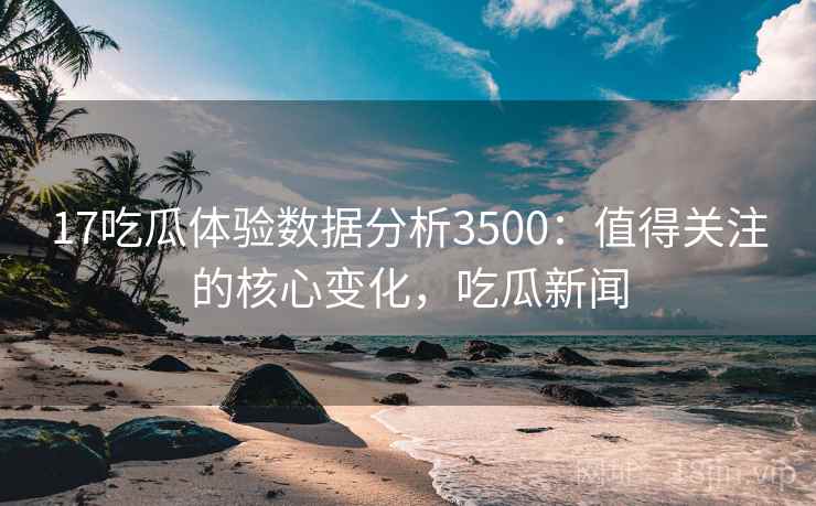 17吃瓜体验数据分析3500：值得关注的核心变化，吃瓜新闻