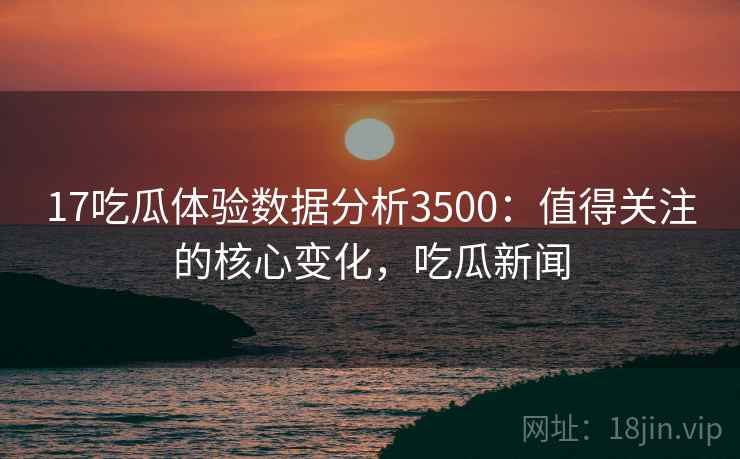 17吃瓜体验数据分析3500：值得关注的核心变化，吃瓜新闻