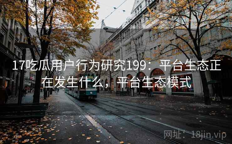 17吃瓜用户行为研究199：平台生态正在发生什么，平台生态模式