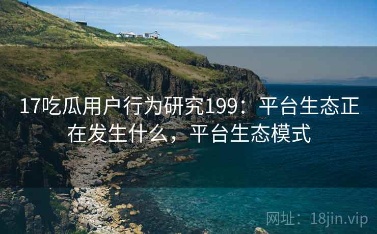 17吃瓜用户行为研究199：平台生态正在发生什么，平台生态模式