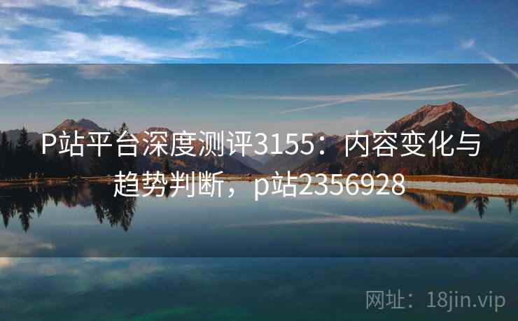 P站平台深度测评3155：内容变化与趋势判断，p站2356928