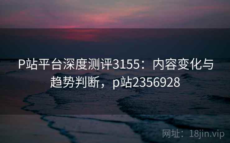 P站平台深度测评3155：内容变化与趋势判断，p站2356928