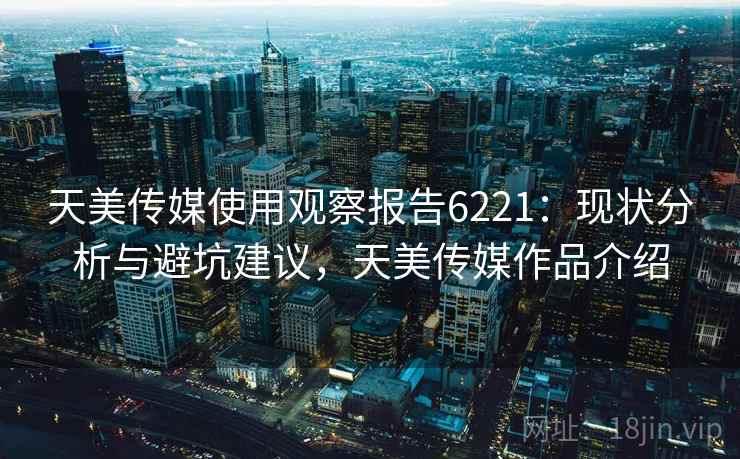 天美传媒使用观察报告6221：现状分析与避坑建议，天美传媒作品介绍