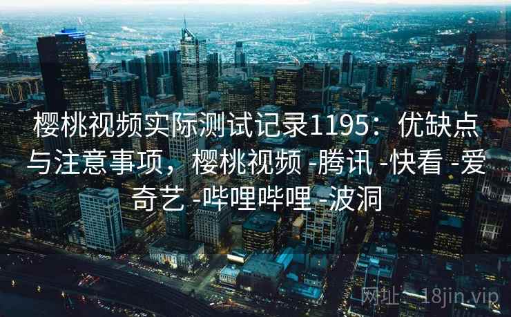 樱桃视频实际测试记录1195：优缺点与注意事项，樱桃视频 -腾讯 -快看 -爱奇艺 -哔哩哔哩 -波洞