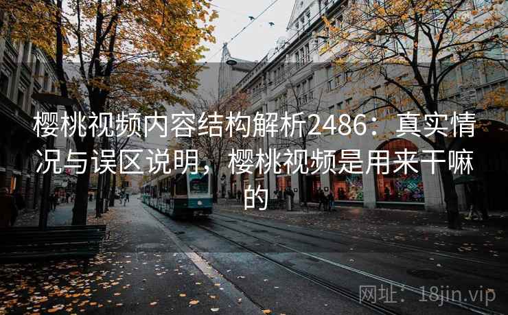 樱桃视频内容结构解析2486：真实情况与误区说明，樱桃视频是用来干嘛的