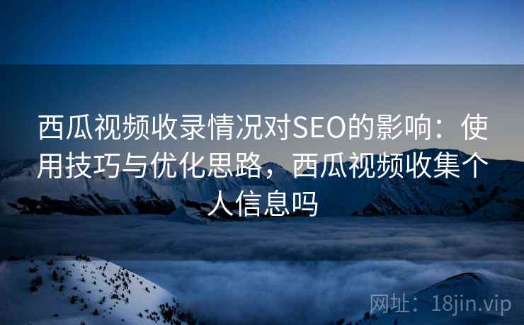 西瓜视频收录情况对SEO的影响：使用技巧与优化思路，西瓜视频收集个人信息吗