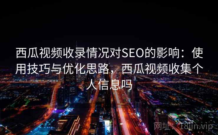 西瓜视频收录情况对SEO的影响：使用技巧与优化思路，西瓜视频收集个人信息吗