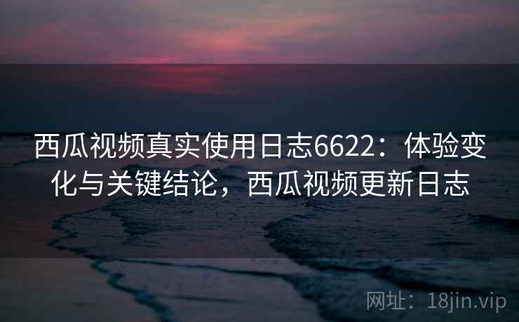 西瓜视频真实使用日志6622：体验变化与关键结论，西瓜视频更新日志