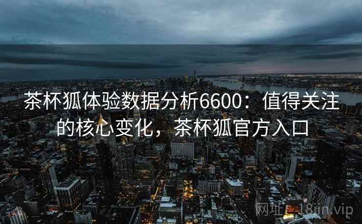 茶杯狐体验数据分析6600：值得关注的核心变化，茶杯狐官方入口