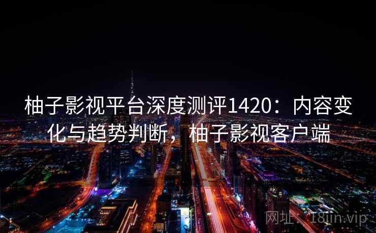 柚子影视平台深度测评1420：内容变化与趋势判断，柚子影视客户端