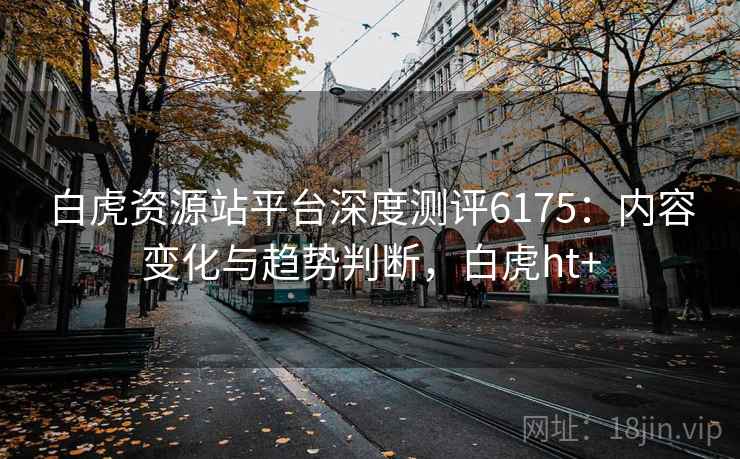 白虎资源站平台深度测评6175：内容变化与趋势判断，白虎ht+