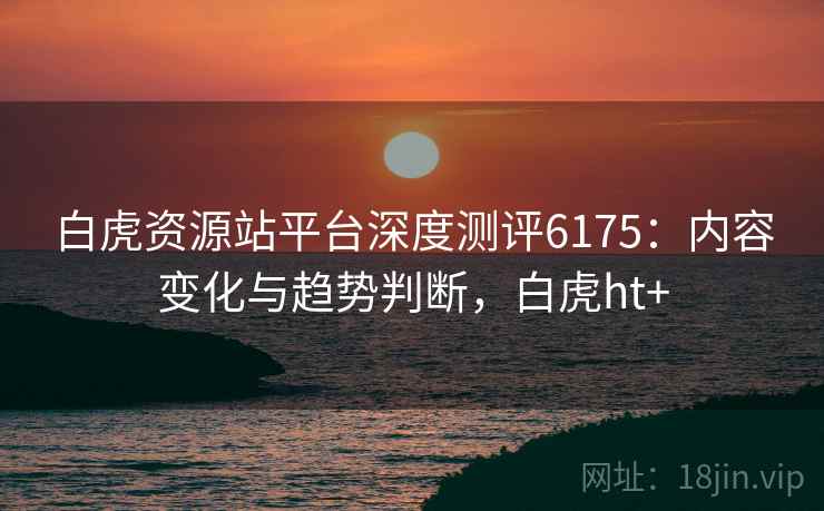 白虎资源站平台深度测评6175：内容变化与趋势判断，白虎ht+