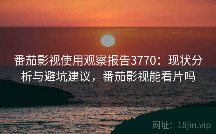 番茄影视使用观察报告3770：现状分析与避坑建议，番茄影视能看片吗