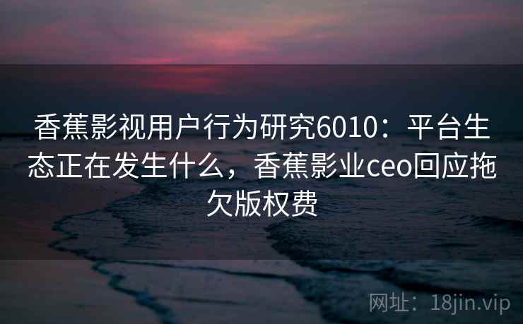 香蕉影视用户行为研究6010：平台生态正在发生什么，香蕉影业ceo回应拖欠版权费