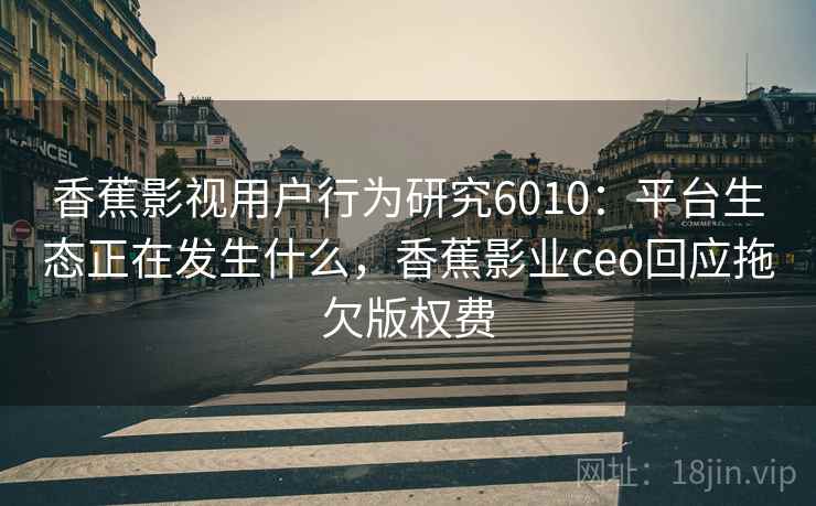 香蕉影视用户行为研究6010：平台生态正在发生什么，香蕉影业ceo回应拖欠版权费