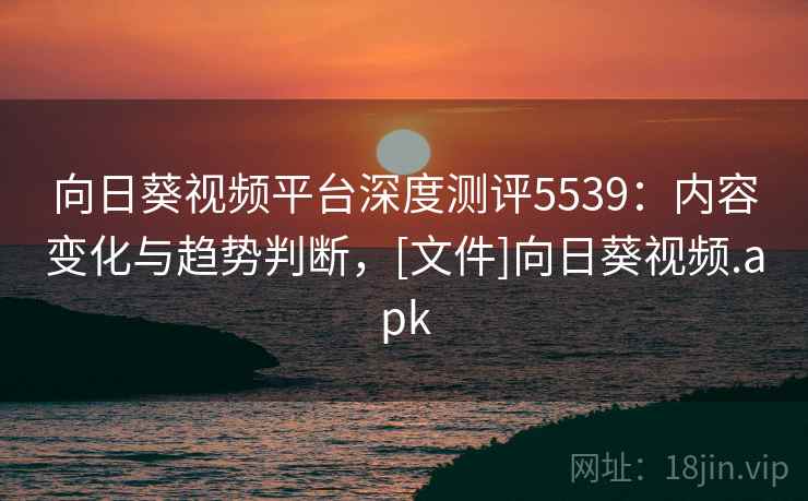 向日葵视频平台深度测评5539：内容变化与趋势判断，[文件]向日葵视频.apk