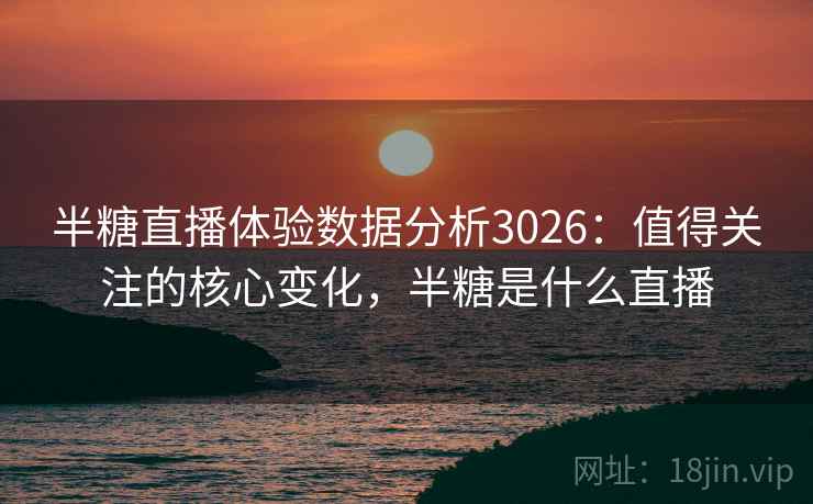 半糖直播体验数据分析3026:值得关注的核心变化,半糖是什么直播 半糖直播体验数据分析3026:值得关注的核心变化,半糖是什么直播