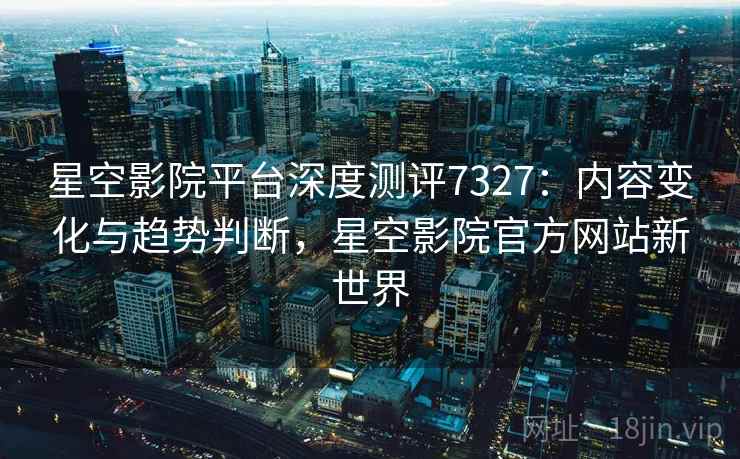 星空影院平台深度测评7327:内容变化与趋势判断,星空影院官方网站新世界 星空影院平台深度测评7327:内容变化与趋势判断,星空影院官方网站新世界